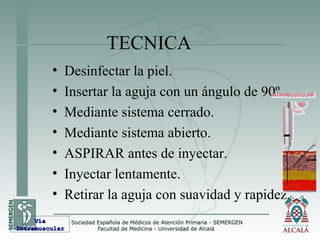 TECNICA
• Desinfectar la piel.
• Insertar la aguja con un ángulo de 90º.
• Mediante sistema cerrado.
• Mediante sistema abierto.
• ASPIRAR antes de inyectar.
• Inyectar lentamente.
• Retirar la aguja con suavidad y rapidez.
VíaVía
IntramuscularIntramuscular
 