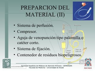 PREPARCION DEL
MATERIAL (II)
• Sistema de perfusión.
• Compresor.
• Aguja de venopunción:tipo palomilla o
catéter corto.
• Sistema de fijación.
• Contenedor de residuos biopeligrosos.
Vía intravenosa
 