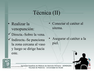 Técnica (II)
• Realizar la
venopunción:
Directa.-Sobre la vena.
Indirecta.-Se punciona
la zona cercana al vaso
y luego se dirige hacia
este.
• Conectar el catéter al
sitema.
• Asegurar el catéter a la
piel.
Vía intravenosa
 