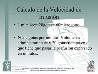 Cálculo de la Velocidad de
Infusión
• 1 ml= 1cc= 20gotas= 60microgotas.
• Nº de gotas por minuto=Volumen a
administrar en cc.x 20 gotas/tiempo en el
que tiene que pasar la perfusión expresado
en minutos.
Vía intravenosa
 