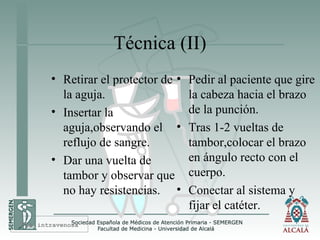 Técnica (II)
• Retirar el protector de
la aguja.
• Insertar la
aguja,observando el
reflujo de sangre.
• Dar una vuelta de
tambor y observar que
no hay resistencias.
• Pedir al paciente que gire
la cabeza hacia el brazo
de la punción.
• Tras 1-2 vueltas de
tambor,colocar el brazo
en ángulo recto con el
cuerpo.
• Conectar al sistema y
fijar el catéter.
Vía intravenosa
 