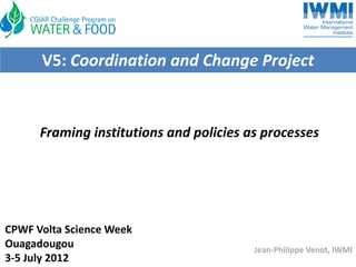 V5: Coordination and Change Project


      Framing institutions and policies as processes




CPWF Volta Science Week
Ouagadougou                              Jean‐Philippe Venot, IWMI
3‐5 July 2012
 
