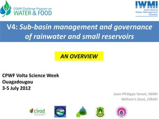 V4: Sub‐basin management and governance 
      of rainwater and small reservoirs

                          AN OVERVIEW


CPWF Volta Science Week
Ouagadougou
3‐5 July 2012
                                        Jean‐Philippe Venot, IWMI
                                            William’s Daré, CIRAD
 