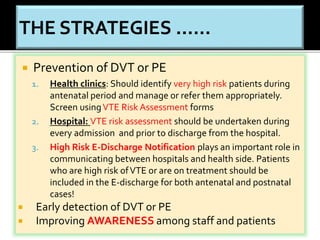  Prevention of DVT or PE 
1. Health clinics: Should identify very high risk patients during 
antenatal period and manage or refer them appropriately. 
Screen using VTE Risk Assessment forms 
2. Hospital: VTE risk assessment should be undertaken during 
every admission and prior to discharge from the hospital. 
3. High Risk E-Discharge Notification plays an important role in 
communicating between hospitals and health side. Patients 
who are high risk of VTE or are on treatment should be 
included in the E-discharge for both antenatal and postnatal 
cases! 
 Early detection of DVT or PE 
 Improving AWARENESS among staff and patients 
 