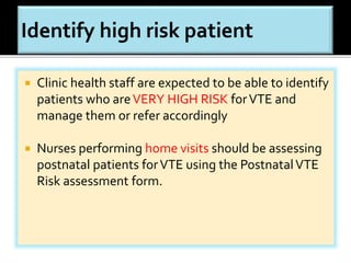  Clinic health staff are expected to be able to identify 
patients who are VERY HIGH RISK for VTE and 
manage them or refer accordingly 
 Nurses performing home visits should be assessing 
postnatal patients for VTE using the Postnatal VTE 
Risk assessment form. 
 