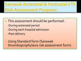  This assessment should be performed : 
-During antenatal period 
-During each hospital admission 
-Post delivery 
 Using Standard form (Sarawak 
thromboprophylaxis risk assessment form) 
 