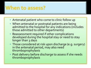  Antenatal patient who come to clinic follow up 
 When antenatal or postnatal patients are being 
admitted to the hospital for any indications (includes 
those admitted to other departments) 
 Reassessment required if other complications 
developed during the hospital stay or need to stay 
longer than 3 days 
 Those considered at risk upon discharge (e.g. surgery) 
in the antenatal period, may also need 
thromboprophylaxis 
 Post delivery before discharge to assess if she needs 
thromboprophylaxis 
 