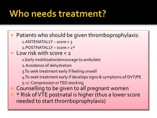  Patients who should be given thromboprophylaxis: 
1.ANTENATALLY – score > 3 
2.POSTNATALLY – score > 2* 
 Low risk with score < 2 
1.Early mobilization/encourage to ambulate 
2.Avoidance of dehydration 
3.To seek treatment early if feeling unwell 
4.To seek treatment early if develops signs & symptoms of DVT/PE 
5.+/-Compression or TED stocking 
 Counselling to be given to all pregnant women 
 * Risk of VTE postnatal is higher (thus a lower score 
needed to start thromboprophylaxis) 
 