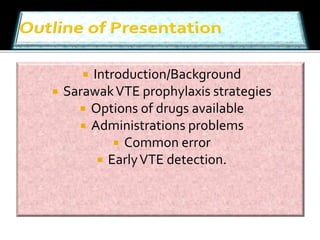  Introduction/Background 
 Sarawak VTE prophylaxis strategies 
 Options of drugs available 
 Administrations problems 
 Common error 
 Early VTE detection. 
 