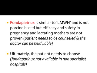  Fondaparinux is similar to ‘LMWH’ and is not 
porcine based but efficacy and safety in 
pregnancy and lactating mothers are not 
proven (patient needs to be counseled & the 
doctor can be held liable) 
 Ultimately, the patient needs to choose 
(fondaparinux not available in non specialist 
hospitals) 
 