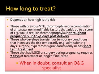  Depends on how high is the risk 
 Those with previous VTE, thrombophilia or a combination 
of antenatal non modifiable factors that adds up to a score 
of > 3, would require thromboprophylaxis throughout 
pregnancy & up to 42 days post delivery 
 Those who develops transient or temporary conditions 
that increases the risk temporarily (e.g. admission > 3 
days, surgery, hyperemesis gravidarum) only needs short 
term treatment 
 Those that had LSCS or surgery during pregnancy requires 
7 days of treatment or longer if indicated 
 When in doubt, consult an O&G 
specialist 
 