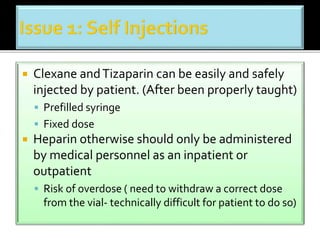  Clexane and Tizaparin can be easily and safely 
injected by patient. (After been properly taught) 
 Prefilled syringe 
 Fixed dose 
 Heparin otherwise should only be administered 
by medical personnel as an inpatient or 
outpatient 
 Risk of overdose ( need to withdraw a correct dose 
from the vial- technically difficult for patient to do so) 
 
