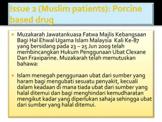  Muzakarah Jawatankuasa Fatwa Majlis Kebangsaan 
Bagi Hal Ehwal Ugama Islam Malaysia Kali Ke-87 
yang bersidang pada 23 – 25 Jun 2009 telah 
membincangkan HukumPenggunaan Ubat Clexane 
Dan Fraxiparine. Muzakarah telah memutuskan 
bahawa: 
 Islam menegah penggunaan ubat dari sumber yang 
haram bagi mengubati sesuatu penyakit, kecuali 
dalam keadaan di mana tiada ubat dari sumber yang 
halal ditemui dan bagi menghindari kemudharatan 
mengikut kadar yang diperlukan sahaja sehingga ubat 
dari sumber yang halal ditemui. 
 
