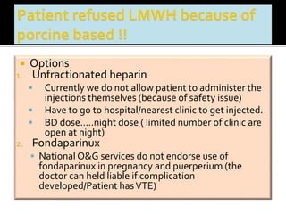  Options 
1. Unfractionated heparin 
 Currently we do not allow patient to administer the 
injections themselves (because of safety issue) 
 Have to go to hospital/nearest clinic to get injected. 
 BD dose…..night dose ( limited number of clinic are 
open at night) 
2. Fondaparinux 
 National O&G services do not endorse use of 
fondaparinux in pregnancy and puerperium (the 
doctor can held liable if complication 
developed/Patient has VTE) 
 