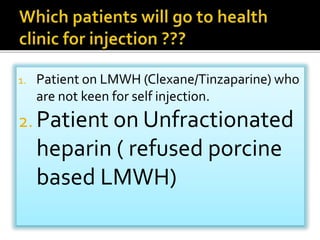 1. Patient on LMWH (Clexane/Tinzaparine) who 
are not keen for self injection. 
2. Patient on Unfractionated 
heparin ( refused porcine 
based LMWH) 
 