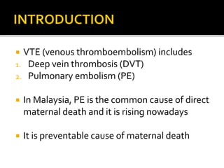  VTE (venous thromboembolism) includes 
1. Deep vein thrombosis (DVT) 
2. Pulmonary embolism (PE) 
 In Malaysia, PE is the common cause of direct 
maternal death and it is rising nowadays 
 It is preventable cause of maternal death 
 