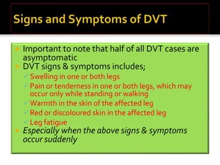  Important to note that half of all DVT cases are 
asymptomatic 
 DVT signs & symptoms includes; 
Swelling in one or both legs 
 Pain or tenderness in one or both legs, which may 
occur only while standing or walking 
Warmth in the skin of the affected leg 
Red or discoloured skin in the affected leg 
 Leg fatigue 
 Especially when the above signs & symptoms 
occur suddenly 
 