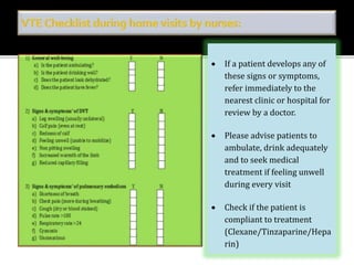  If a patient develops any of 
these signs or symptoms, 
refer immediately to the 
nearest clinic or hospital for 
review by a doctor. 
 Please advise patients to 
ambulate, drink adequately 
and to seek medical 
treatment if feeling unwell 
during every visit 
 Check if the patient is 
compliant to treatment 
(Clexane/Tinzaparine/Hepa 
rin) 
 