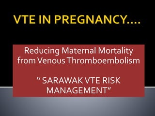 Reducing Maternal Mortality 
from Venous Thromboembolism 
“ SARAWAK VTE RISK 
MANAGEMENT” 
 