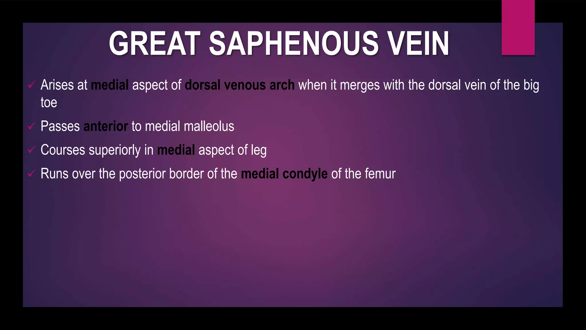 GREAT SAPHENOUS VEIN
 Arises at medial aspect of dorsal venous arch when it merges with the dorsal vein of the big
toe
 Passes anterior to medial malleolus
 Courses superiorly in medial aspect of leg
 Runs over the posterior border of the medial condyle of the femur
 