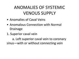 ANOMALIES OF SYSTEMIC
VENOUS SUPPLY
• Anomalies of Caval Veins
• Anomalous Connection with Normal
Drainage
1. Superior caval vein
a. Left superior caval vein to coronary
sinus—with or without connecting vein
 