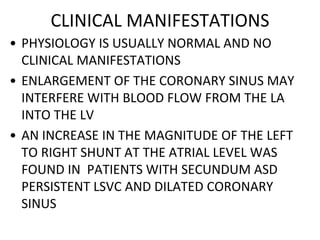 CLINICAL MANIFESTATIONS
• PHYSIOLOGY IS USUALLY NORMAL AND NO
CLINICAL MANIFESTATIONS
• ENLARGEMENT OF THE CORONARY SINUS MAY
INTERFERE WITH BLOOD FLOW FROM THE LA
INTO THE LV
• AN INCREASE IN THE MAGNITUDE OF THE LEFT
TO RIGHT SHUNT AT THE ATRIAL LEVEL WAS
FOUND IN PATIENTS WITH SECUNDUM ASD
PERSISTENT LSVC AND DILATED CORONARY
SINUS
 