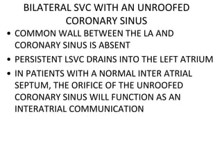BILATERAL SVC WITH AN UNROOFED
CORONARY SINUS
• COMMON WALL BETWEEN THE LA AND
CORONARY SINUS IS ABSENT
• PERSISTENT LSVC DRAINS INTO THE LEFT ATRIUM
• IN PATIENTS WITH A NORMAL INTER ATRIAL
SEPTUM, THE ORIFICE OF THE UNROOFED
CORONARY SINUS WILL FUNCTION AS AN
INTERATRIAL COMMUNICATION
 