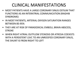 CLINICAL MANIFESTATIONS
• MOST PATIENTS HAVE A LARGE CORONARY SINUS OSTIUM THAT
FUNCTIONS AS AN INTERATRIAL COMMUNICATION (RAGHIB
SYNDROME)
• IN MOST PATIENTS, ARTERIAL OXYGEN SATURATION RANGES
BETWEEN 85-95%
• THEY ARE AT RISK OF PARADOXICAL EMBOLI, BRAIN ABSCESS,
STROKE
• WHEN RIGHT ATRIAL OUTFLOW STENOSIS OR ATRESIA COEXISTS
WITH A PERSISTENT LSVC TO AN UNROOFED CORONARY SINUS,
THE SHUNT IS FROM RIGHT TO LEFT
 