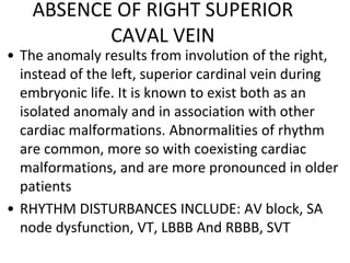 ABSENCE OF RIGHT SUPERIOR
CAVAL VEIN
• The anomaly results from involution of the right,
instead of the left, superior cardinal vein during
embryonic life. It is known to exist both as an
isolated anomaly and in association with other
cardiac malformations. Abnormalities of rhythm
are common, more so with coexisting cardiac
malformations, and are more pronounced in older
patients
• RHYTHM DISTURBANCES INCLUDE: AV block, SA
node dysfunction, VT, LBBB And RBBB, SVT
 