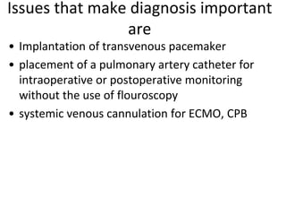Issues that make diagnosis important
are
• Implantation of transvenous pacemaker
• placement of a pulmonary artery catheter for
intraoperative or postoperative monitoring
without the use of flouroscopy
• systemic venous cannulation for ECMO, CPB
 