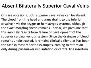 Absent Bilaterally Superior Caval Veins
On rare occasions, both superior caval veins can be absent.
The blood from the head and arms drains to the inferior
caval vein via the azygos or hemiazygos systems. Although
the exact morphogenesis remains unclear, we presume that
this anomaly results from failure of development of the
superior cardinal venous system. Since the drainage of blood
remains unobstructed, it remains clinically silent, as has been
the case in most reported examples, coming to attention
only during pacemaker implantation or central line insertion
 