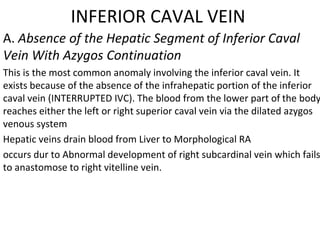 INFERIOR CAVAL VEIN
A. Absence of the Hepatic Segment of Inferior Caval
Vein With Azygos Continuation
This is the most common anomaly involving the inferior caval vein. It
exists because of the absence of the infrahepatic portion of the inferior
caval vein (INTERRUPTED IVC). The blood from the lower part of the body
reaches either the left or right superior caval vein via the dilated azygos
venous system
Hepatic veins drain blood from Liver to Morphological RA
occurs dur to Abnormal development of right subcardinal vein which fails
to anastomose to right vitelline vein.
 