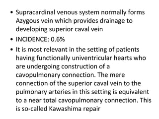 • Supracardinal venous system normally forms
Azygous vein which provides drainage to
developing superior caval vein
• INCIDENCE: 0.6%
• It is most relevant in the setting of patients
having functionally univentricular hearts who
are undergoing construction of a
cavopulmonary connection. The mere
connection of the superior caval vein to the
pulmonary arteries in this setting is equivalent
to a near total cavopulmonary connection. This
is so-called Kawashima repair
 