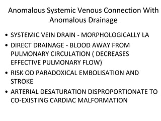 Anomalous Systemic Venous Connection With
Anomalous Drainage
• SYSTEMIC VEIN DRAIN - MORPHOLOGICALLY LA
• DIRECT DRAINAGE - BLOOD AWAY FROM
PULMONARY CIRCULATION ( DECREASES
EFFECTIVE PULMONARY FLOW)
• RISK OD PARADOXICAL EMBOLISATION AND
STROKE
• ARTERIAL DESATURATION DISPROPORTIONATE TO
CO-EXISTING CARDIAC MALFORMATION
 