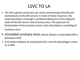 LSVC TO LA
• The left superior caval vein can rarely communicate directly and
anomalously to the left atrium. In most of these instances, the
communication is through a combined deficiency of the adjacent
walls of the left atrium and coronary sinus. The spectrum of
fenestration of the coronary sinus is also described as unroofing of
coronary sinus
• Unroofed coronary sinus almost always is associated with a
persistent LSVC
• A CS defect without an associated LSVC, and the physiology is same
as in ASD
 