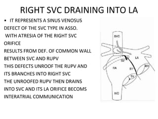 RIGHT SVC DRAINING INTO LA
• IT REPRESENTS A SINUS VENOSUS
DEFECT OF THE SVC TYPE IN ASSO.
WITH ATRESIA OF THE RIGHT SVC
ORIFICE
RESULTS FROM DEF. OF COMMON WALL
BETWEEN SVC AND RUPV
THIS DEFECTS UNROOF THE RUPV AND
ITS BRANCHES INTO RIGHT SVC
THE UNROOFED RUPV THEN DRAINS
INTO SVC AND ITS LA ORIFICE BECOMS
INTERATRIAL COMMUNICATION
 