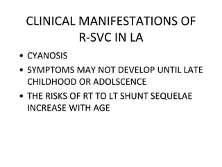 CLINICAL MANIFESTATIONS OF
R-SVC IN LA
• CYANOSIS
• SYMPTOMS MAY NOT DEVELOP UNTIL LATE
CHILDHOOD OR ADOLSCENCE
• THE RISKS OF RT TO LT SHUNT SEQUELAE
INCREASE WITH AGE
 