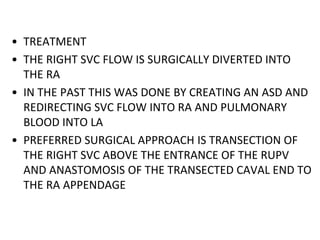 • TREATMENT
• THE RIGHT SVC FLOW IS SURGICALLY DIVERTED INTO
THE RA
• IN THE PAST THIS WAS DONE BY CREATING AN ASD AND
REDIRECTING SVC FLOW INTO RA AND PULMONARY
BLOOD INTO LA
• PREFERRED SURGICAL APPROACH IS TRANSECTION OF
THE RIGHT SVC ABOVE THE ENTRANCE OF THE RUPV
AND ANASTOMOSIS OF THE TRANSECTED CAVAL END TO
THE RA APPENDAGE
 