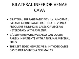 BILATERAL INFERIOR VENAE
CAVA
• BILATERAL SUPRAHEPATIC IVCs (i.e. A NORMAL
IVC AND A CONTRALATERAL HEPATIC VEIN) A
FREQUENT FINDING IN CASES OF VISCERAL
HETEROTAXY WITH ASPLENIA
• B/L SUPRAHEPATIC IVCs ALSO CAN OCCUR
RARELY IN PATIENTS WITH A NORMAL VISCERAL
SITUS
• THE LEFT SIDED HEPATIC VEIN IN THOSE CASES
CASES DRAINS INTO A NORMAL CS
 