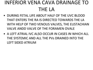 INFERIOR VENA CAVA DRAINAGE TO
THE LA
• DURING FETAL LIFE ABOUT HALF OF THE UVC BLOOD
THAT ENTERS THE RA IS DIRECTED TOWARDS THE LA
WITH HELP OF TWO VENOUS VALVES, THE EUSTACHIAN
VALVE ANDD VALVE OF THE FORAMEN OVALE
• A LEFT ATRIAL IVC ALSO OCCUR IN CASES IN WHICH ALL
THE SYSTEMIC AND ALL THE PVs DRAINED INTO THE
LEFT SIDED ATRIUM
 