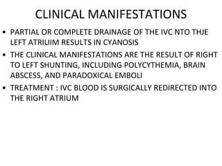 CLINICAL MANIFESTATIONS
• PARTIAL OR COMPLETE DRAINAGE OF THE IVC NTO THJE
LEFT ATRIUIM RESULTS IN CYANOSIS
• THE CLINICAL MANIFESTATIONS ARE THE RESULT OF RIGHT
TO LEFT SHUNTING, INCLUDING POLYCYTHEMIA, BRAIN
ABSCESS, AND PARADOXICAL EMBOLI
• TREATMENT : IVC BLOOD IS SURGICALLY REDIRECTED INTO
THE RIGHT ATRIUM
 