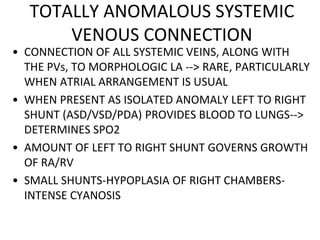 TOTALLY ANOMALOUS SYSTEMIC
VENOUS CONNECTION
• CONNECTION OF ALL SYSTEMIC VEINS, ALONG WITH
THE PVs, TO MORPHOLOGIC LA --> RARE, PARTICULARLY
WHEN ATRIAL ARRANGEMENT IS USUAL
• WHEN PRESENT AS ISOLATED ANOMALY LEFT TO RIGHT
SHUNT (ASD/VSD/PDA) PROVIDES BLOOD TO LUNGS-->
DETERMINES SPO2
• AMOUNT OF LEFT TO RIGHT SHUNT GOVERNS GROWTH
OF RA/RV
• SMALL SHUNTS-HYPOPLASIA OF RIGHT CHAMBERS-
INTENSE CYANOSIS
 
