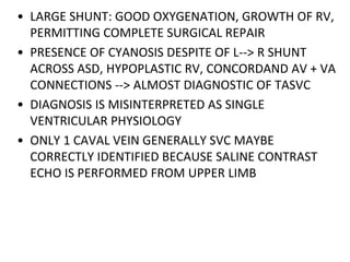 • LARGE SHUNT: GOOD OXYGENATION, GROWTH OF RV,
PERMITTING COMPLETE SURGICAL REPAIR
• PRESENCE OF CYANOSIS DESPITE OF L--> R SHUNT
ACROSS ASD, HYPOPLASTIC RV, CONCORDAND AV + VA
CONNECTIONS --> ALMOST DIAGNOSTIC OF TASVC
• DIAGNOSIS IS MISINTERPRETED AS SINGLE
VENTRICULAR PHYSIOLOGY
• ONLY 1 CAVAL VEIN GENERALLY SVC MAYBE
CORRECTLY IDENTIFIED BECAUSE SALINE CONTRAST
ECHO IS PERFORMED FROM UPPER LIMB
 
