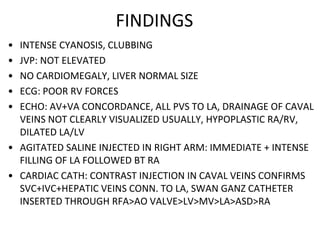 FINDINGS
• INTENSE CYANOSIS, CLUBBING
• JVP: NOT ELEVATED
• NO CARDIOMEGALY, LIVER NORMAL SIZE
• ECG: POOR RV FORCES
• ECHO: AV+VA CONCORDANCE, ALL PVS TO LA, DRAINAGE OF CAVAL
VEINS NOT CLEARLY VISUALIZED USUALLY, HYPOPLASTIC RA/RV,
DILATED LA/LV
• AGITATED SALINE INJECTED IN RIGHT ARM: IMMEDIATE + INTENSE
FILLING OF LA FOLLOWED BT RA
• CARDIAC CATH: CONTRAST INJECTION IN CAVAL VEINS CONFIRMS
SVC+IVC+HEPATIC VEINS CONN. TO LA, SWAN GANZ CATHETER
INSERTED THROUGH RFA>AO VALVE>LV>MV>LA>ASD>RA
 
