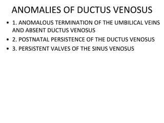 ANOMALIES OF DUCTUS VENOSUS
• 1. ANOMALOUS TERMINATION OF THE UMBILICAL VEINS
AND ABSENT DUCTUS VENOSUS
• 2. POSTNATAL PERSISTENCE OF THE DUCTUS VENOSUS
• 3. PERSISTENT VALVES OF THE SINUS VENOSUS
 