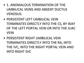 • 1. ANOMALOUS TERMINATION OF THE
UMBILICAL VEINS AND ABSENT DUCTUS
VENOSUS:
• PERSISTENT LEFT UMBILICAL VEIN
TERMINATES DIRECTLY INTO THE CS, BY WAY
OF THE LEFT PORTAL VEIN OR INTO THE ILIAC
VEIN
• PERSISTENT RIGHT UMBILICAL VEIN
TERMINATES DIRECTLY INTO THE RA, INTO
THE IVC, INTO THE RIGHT PORTAL VEIN AND
INTO RIGHT SVC
 