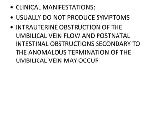 • CLINICAL MANIFESTATIONS:
• USUALLY DO NOT PRODUCE SYMPTOMS
• INTRAUTERINE OBSTRUCTION OF THE
UMBILICAL VEIN FLOW AND POSTNATAL
INTESTINAL OBSTRUCTIONS SECONDARY TO
THE ANOMALOUS TERMINATION OF THE
UMBILICAL VEIN MAY OCCUR
 
