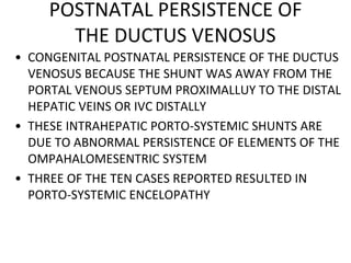 POSTNATAL PERSISTENCE OF
THE DUCTUS VENOSUS
• CONGENITAL POSTNATAL PERSISTENCE OF THE DUCTUS
VENOSUS BECAUSE THE SHUNT WAS AWAY FROM THE
PORTAL VENOUS SEPTUM PROXIMALLUY TO THE DISTAL
HEPATIC VEINS OR IVC DISTALLY
• THESE INTRAHEPATIC PORTO-SYSTEMIC SHUNTS ARE
DUE TO ABNORMAL PERSISTENCE OF ELEMENTS OF THE
OMPAHALOMESENTRIC SYSTEM
• THREE OF THE TEN CASES REPORTED RESULTED IN
PORTO-SYSTEMIC ENCELOPATHY
 
