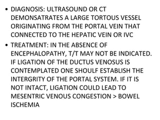 • DIAGNOSIS: ULTRASOUND OR CT
DEMONSATRATES A LARGE TORTOUS VESSEL
ORIGINATING FROM THE PORTAL VEIN THAT
CONNECTED TO THE HEPATIC VEIN OR IVC
• TREATMENT: IN THE ABSENCE OF
ENCEPHALOPATHY, T/T MAY NOT BE INDICATED.
IF LIGATION OF THE DUCTUS VENOSUS IS
CONTEMPLATED ONE SHOULF ESTABLISH THE
INTERGRITY OF THE PORTAL SYSTEM. IF IT IS
NOT INTACT, LIGATION COULD LEAD TO
MESENTRIC VENOUS CONGESTION > BOWEL
ISCHEMIA
 