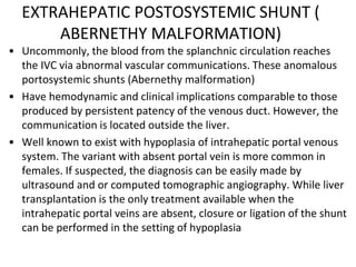 EXTRAHEPATIC POSTOSYSTEMIC SHUNT (
ABERNETHY MALFORMATION)
• Uncommonly, the blood from the splanchnic circulation reaches
the IVC via abnormal vascular communications. These anomalous
portosystemic shunts (Abernethy malformation)
• Have hemodynamic and clinical implications comparable to those
produced by persistent patency of the venous duct. However, the
communication is located outside the liver.
• Well known to exist with hypoplasia of intrahepatic portal venous
system. The variant with absent portal vein is more common in
females. If suspected, the diagnosis can be easily made by
ultrasound and or computed tomographic angiography. While liver
transplantation is the only treatment available when the
intrahepatic portal veins are absent, closure or ligation of the shunt
can be performed in the setting of hypoplasia
 